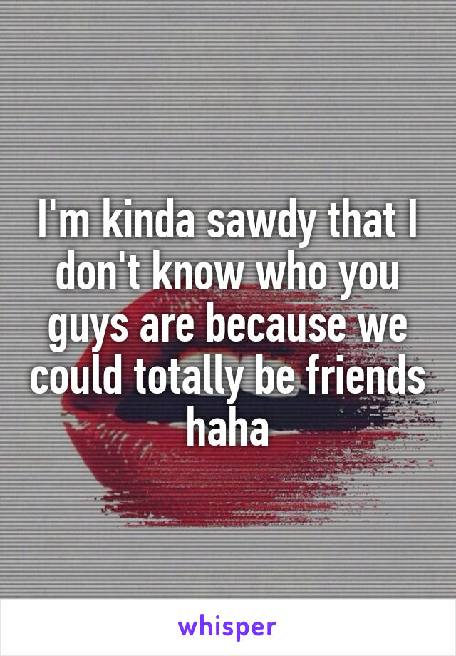 I'm kinda sawdy that I don't know who you guys are because we could totally be friends haha