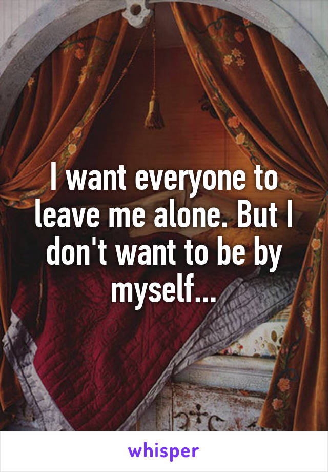 I want everyone to leave me alone. But I don't want to be by myself...