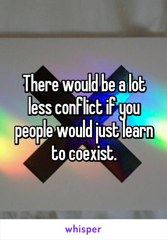 There would be a lot less conflict if you people would just learn to coexist.