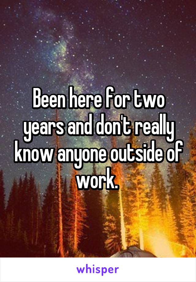 Been here for two years and don't really know anyone outside of work. 