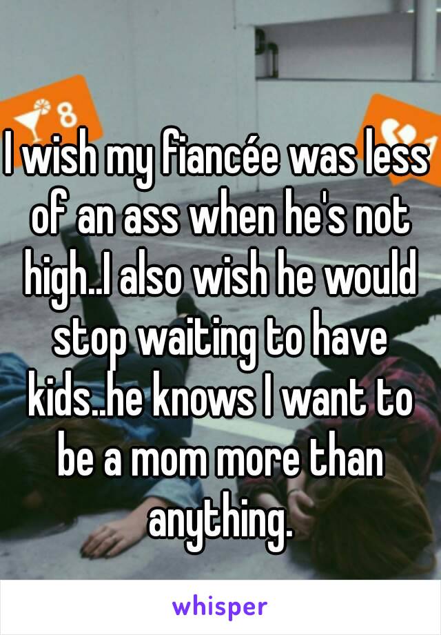 I wish my fiancée was less of an ass when he's not high..I also wish he would stop waiting to have kids..he knows I want to be a mom more than anything.