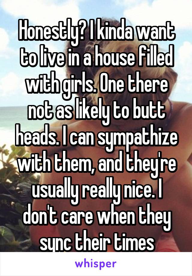 Honestly? I kinda want to live in a house filled with girls. One there not as likely to butt heads. I can sympathize with them, and they're usually really nice. I don't care when they sync their times