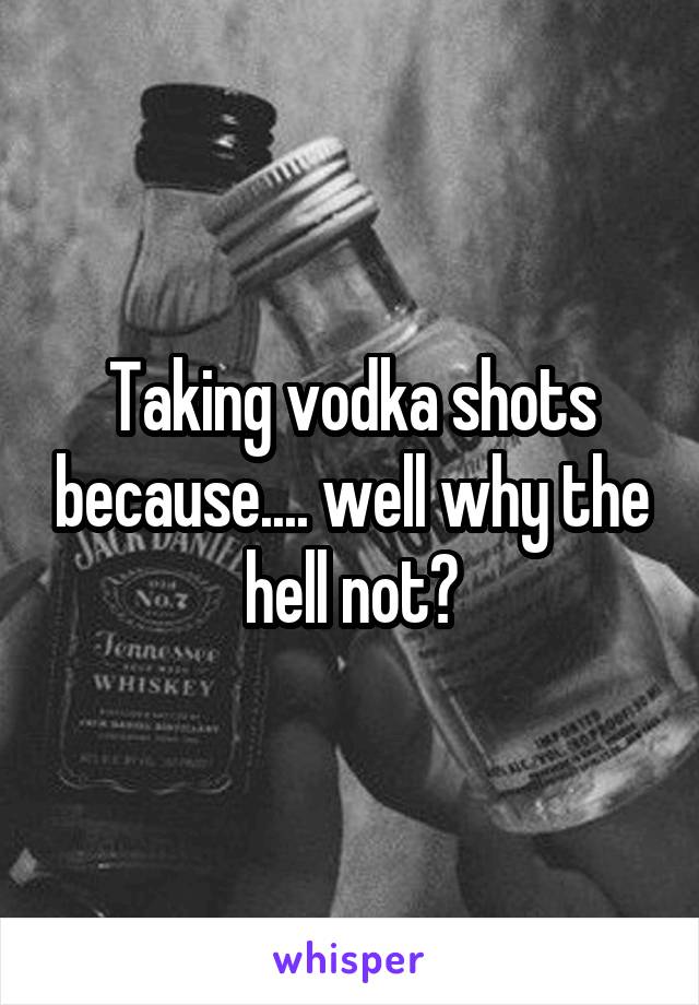 Taking vodka shots because.... well why the hell not?