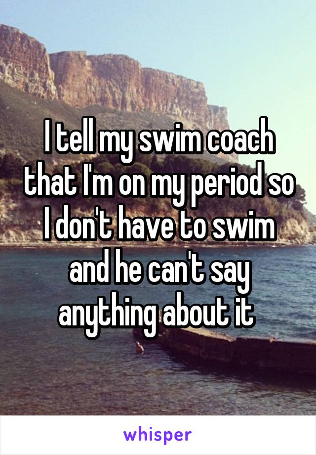 I tell my swim coach that I'm on my period so I don't have to swim and he can't say anything about it 