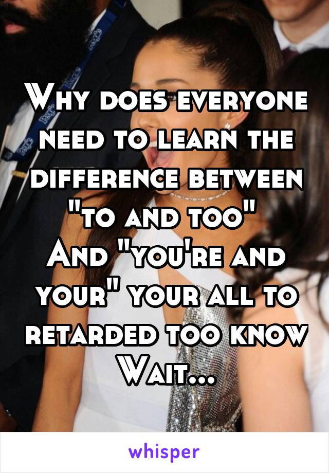 Why does everyone need to learn the difference between "to and too" 
And "you're and your" your all to retarded too know
Wait...