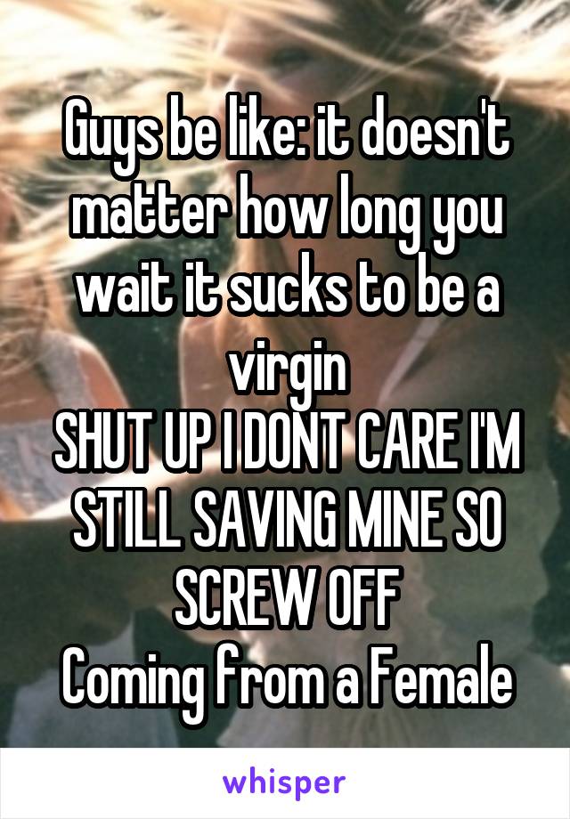 Guys be like: it doesn't matter how long you wait it sucks to be a virgin
SHUT UP I DONT CARE I'M STILL SAVING MINE SO SCREW OFF
Coming from a Female