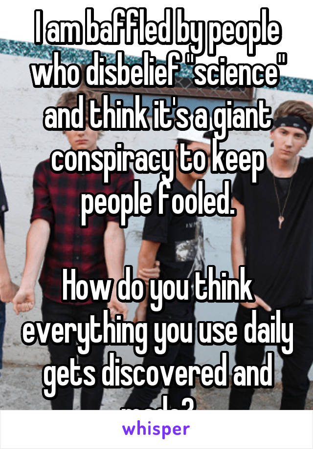 I am baffled by people who disbelief "science" and think it's a giant conspiracy to keep people fooled.

How do you think everything you use daily gets discovered and made?