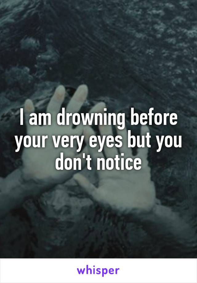 I am drowning before your very eyes but you don't notice