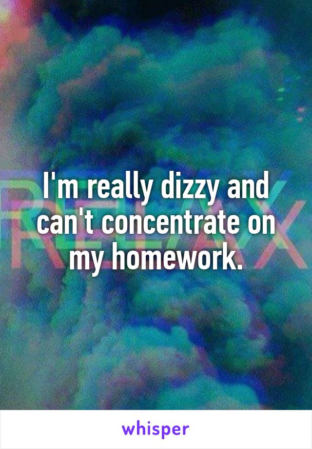 I'm really dizzy and can't concentrate on my homework.