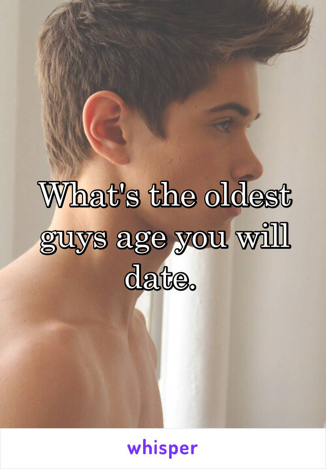 What's the oldest guys age you will date. 