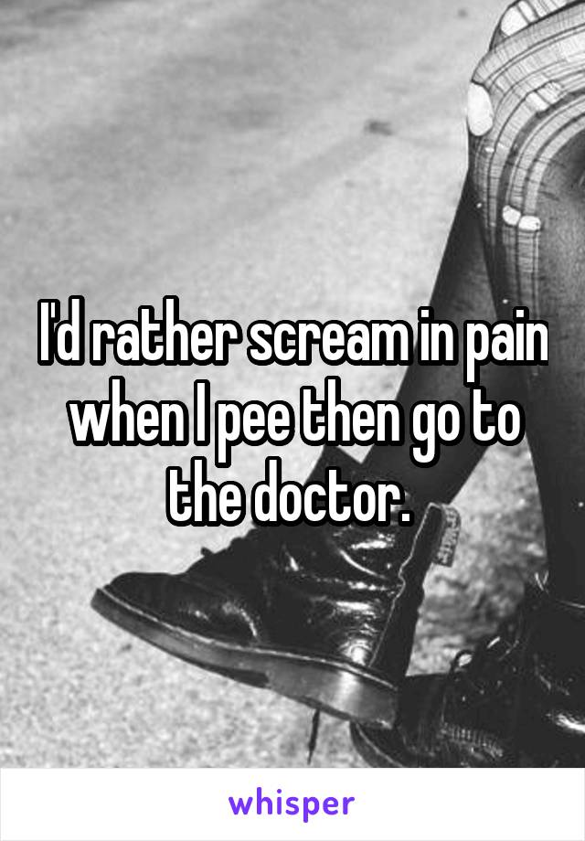 I'd rather scream in pain when I pee then go to the doctor. 