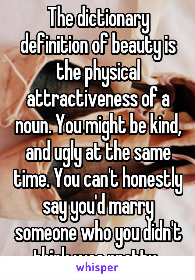 The dictionary definition of beauty is the physical attractiveness of a noun. You might be kind, and ugly at the same time. You can't honestly say you'd marry someone who you didn't think was pretty. 