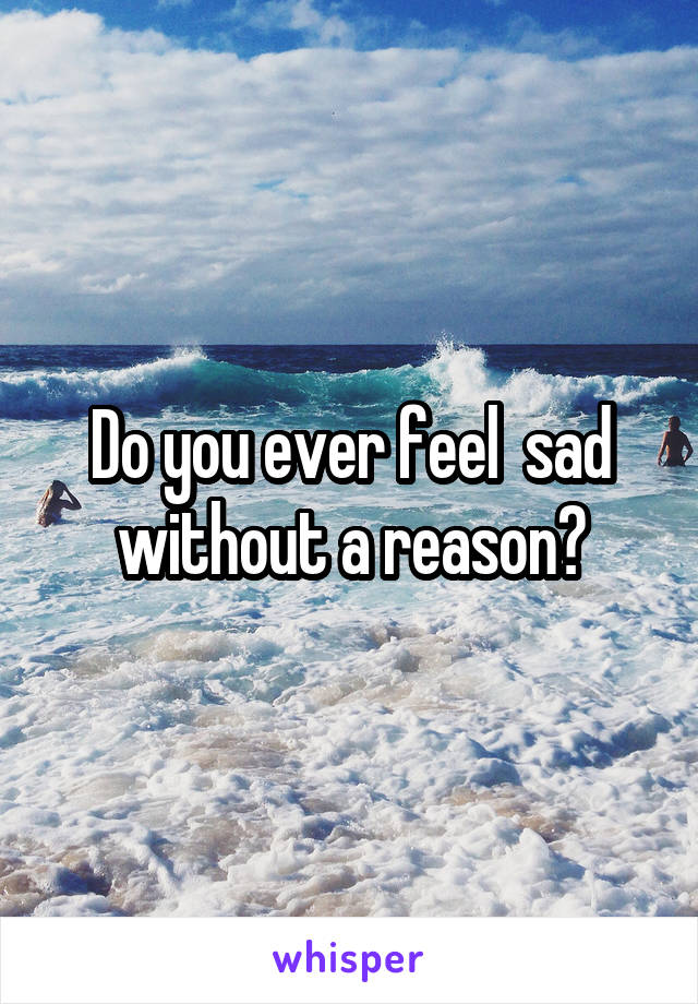 Do you ever feel  sad without a reason?