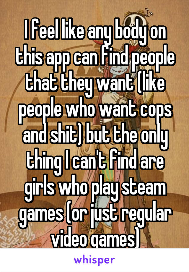 I feel like any body on this app can find people that they want (like people who want cops and shit) but the only thing I can't find are girls who play steam games (or just regular video games)