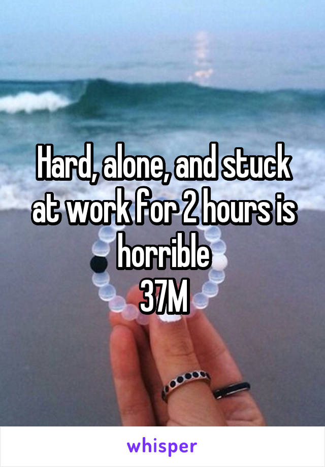 Hard, alone, and stuck at work for 2 hours is horrible
37M