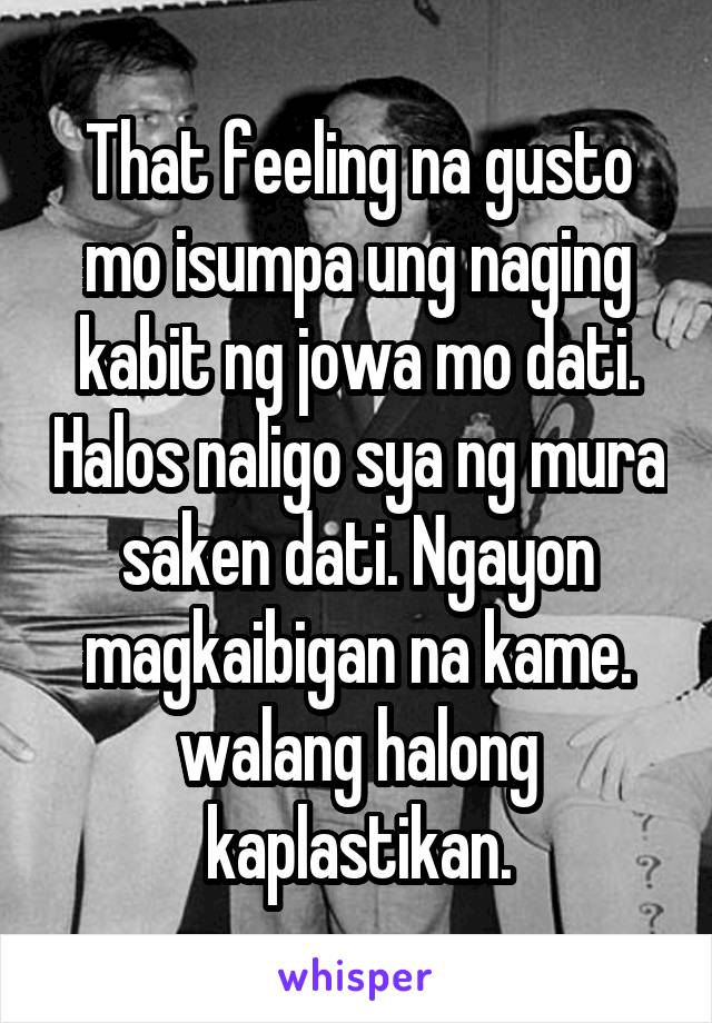 That feeling na gusto mo isumpa ung naging kabit ng jowa mo dati. Halos naligo sya ng mura saken dati. Ngayon magkaibigan na kame. walang halong kaplastikan.