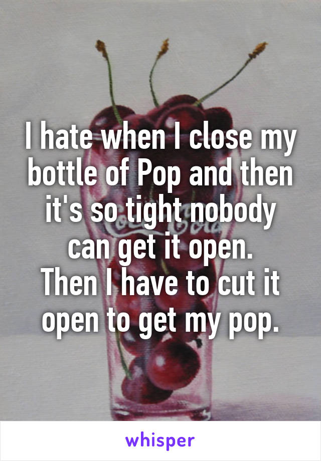 I hate when I close my bottle of Pop and then it's so tight nobody can get it open.
Then I have to cut it open to get my pop.