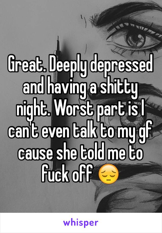 Great. Deeply depressed and having a shitty night. Worst part is I can't even talk to my gf cause she told me to fuck off 😔