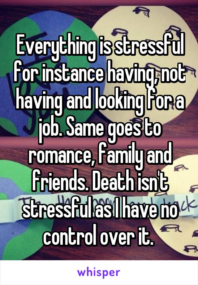 Everything is stressful for instance having, not having and looking for a job. Same goes to romance, family and friends. Death isn't stressful as I have no control over it. 