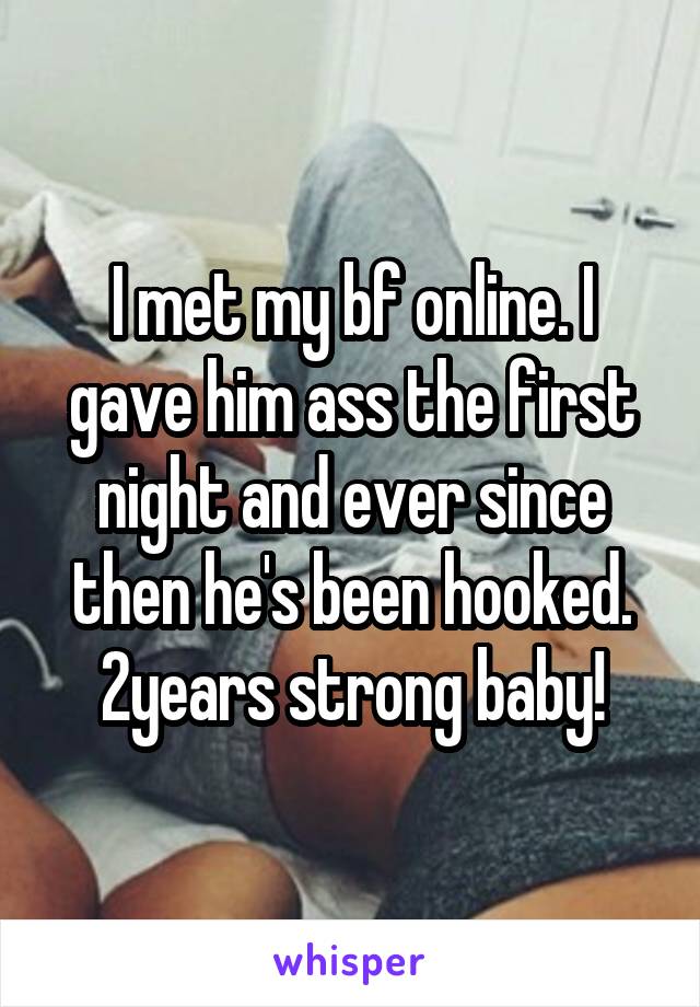 I met my bf online. I gave him ass the first night and ever since then he's been hooked. 2years strong baby!