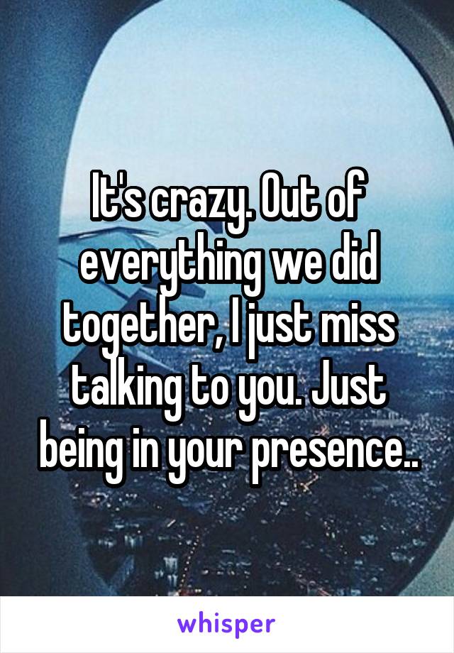 It's crazy. Out of everything we did together, I just miss talking to you. Just being in your presence..