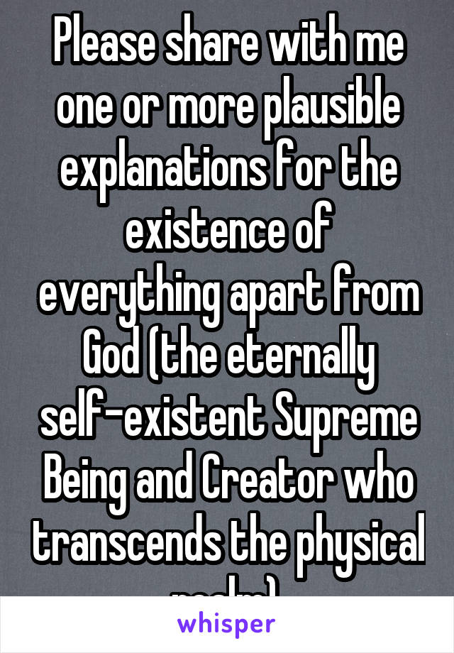 Please share with me one or more plausible explanations for the existence of everything apart from God (the eternally self-existent Supreme Being and Creator who transcends the physical realm).