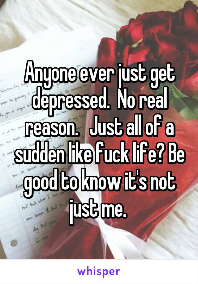 Anyone ever just get depressed.  No real reason.   Just all of a sudden like fuck life? Be good to know it's not just me. 