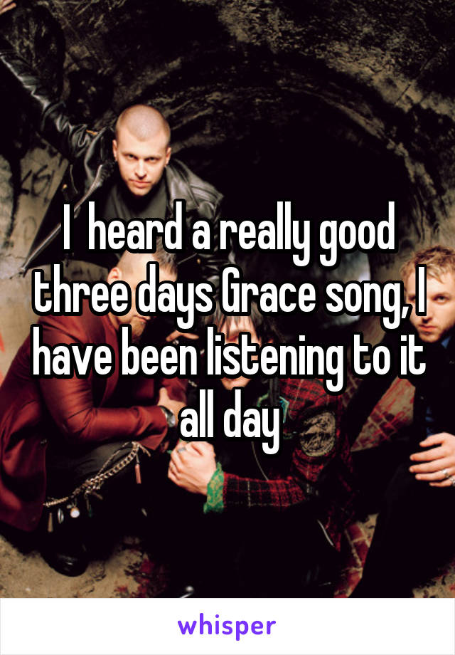 I  heard a really good three days Grace song, I have been listening to it all day