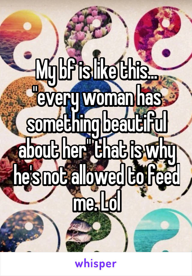 My bf is like this... "every woman has something beautiful about her" that is why he's not allowed to feed me. Lol