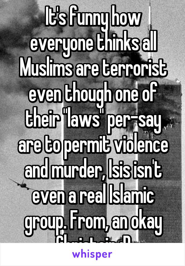 It's funny how everyone thinks all Muslims are terrorist even though one of their "laws" per-say are to permit violence and murder, Isis isn't even a real Islamic group. From, an okay Christain :P