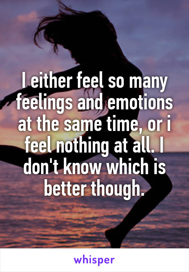 I either feel so many feelings and emotions at the same time, or i feel nothing at all. I don't know which is better though.