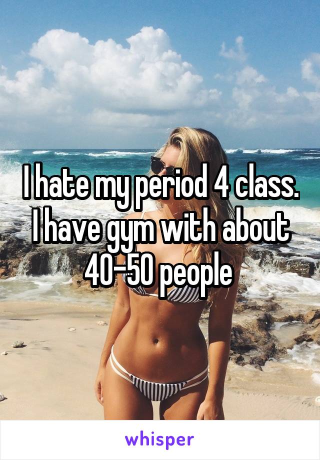 I hate my period 4 class. I have gym with about 40-50 people 