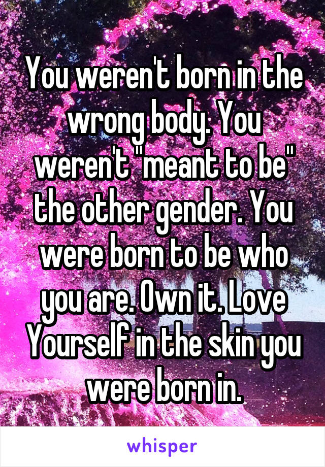 You weren't born in the wrong body. You weren't "meant to be" the other gender. You were born to be who you are. Own it. Love Yourself in the skin you were born in.