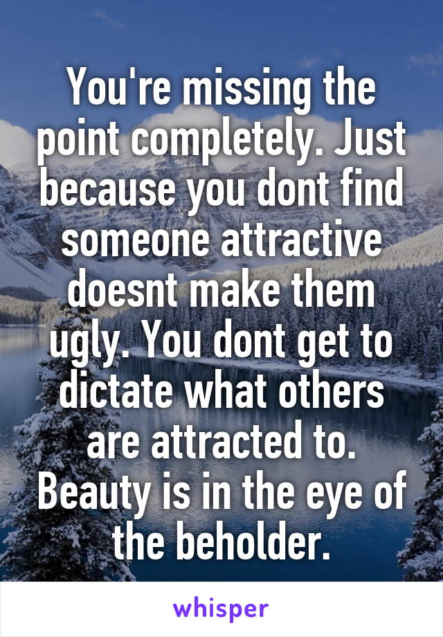 You're missing the point completely. Just because you dont find someone attractive doesnt make them ugly. You dont get to dictate what others are attracted to. Beauty is in the eye of the beholder.