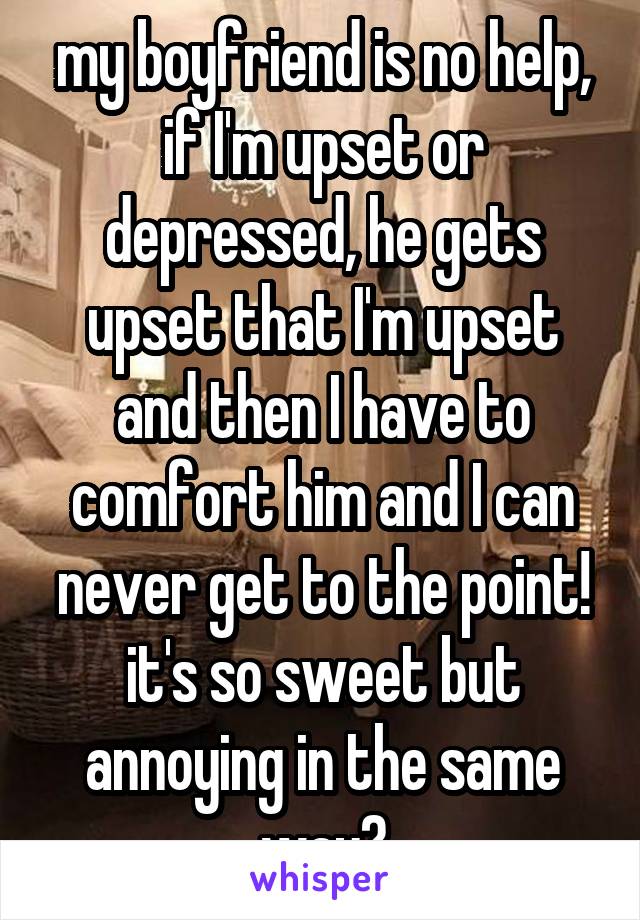 my boyfriend is no help, if I'm upset or depressed, he gets upset that I'm upset and then I have to comfort him and I can never get to the point! it's so sweet but annoying in the same way?