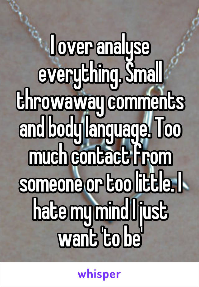 I over analyse everything. Small throwaway comments and body language. Too much contact from someone or too little. I hate my mind I just want 'to be'