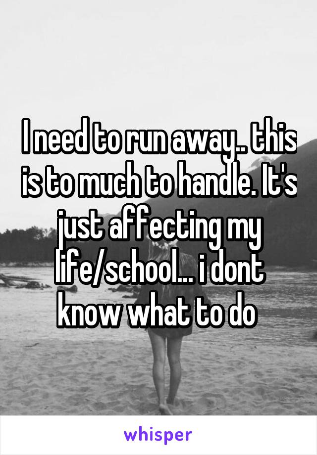 I need to run away.. this is to much to handle. It's just affecting my life/school... i dont know what to do 