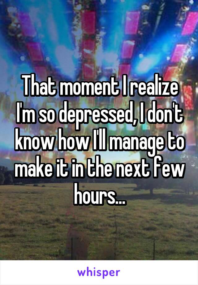 That moment I realize I'm so depressed, I don't know how I'll manage to make it in the next few hours...