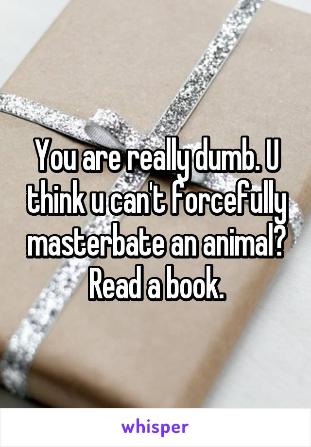 You are really dumb. U think u can't forcefully masterbate an animal? Read a book.