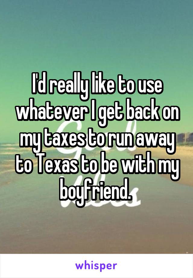 I'd really like to use whatever I get back on my taxes to run away to Texas to be with my boyfriend. 