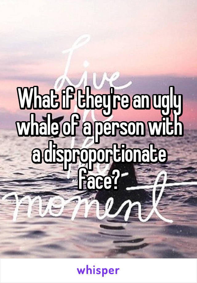 What if they're an ugly whale of a person with a disproportionate face?