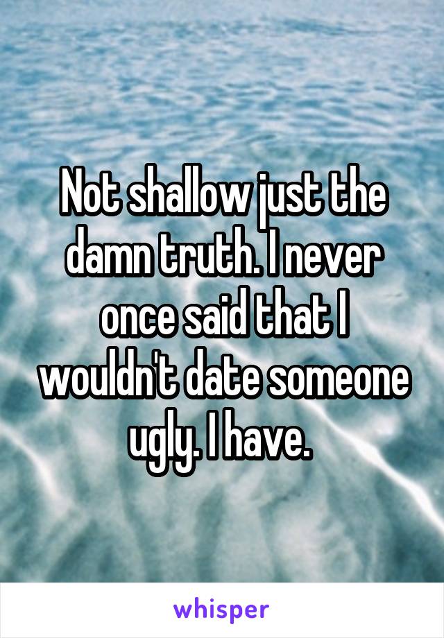 Not shallow just the damn truth. I never once said that I wouldn't date someone ugly. I have. 