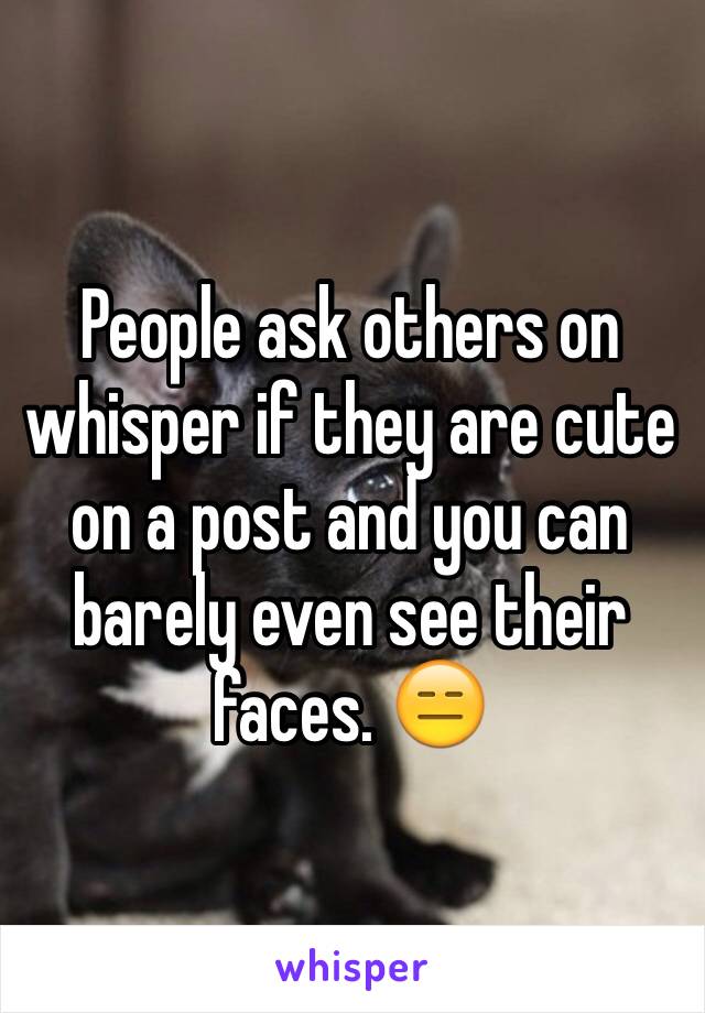 People ask others on whisper if they are cute on a post and you can barely even see their faces. 😑