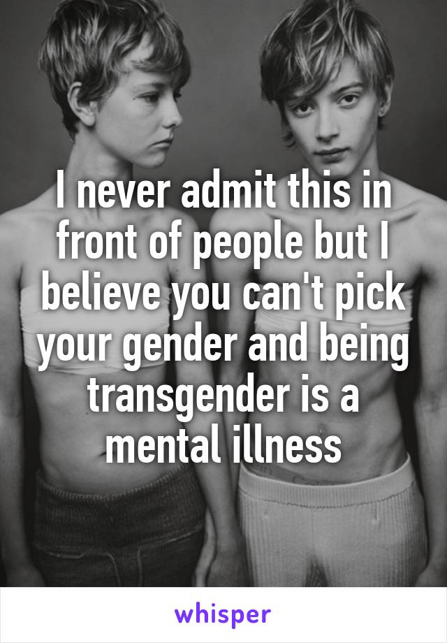 I never admit this in front of people but I believe you can't pick your gender and being transgender is a mental illness
