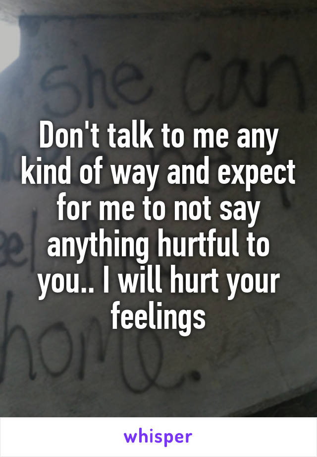 Don't talk to me any kind of way and expect for me to not say anything hurtful to you.. I will hurt your feelings