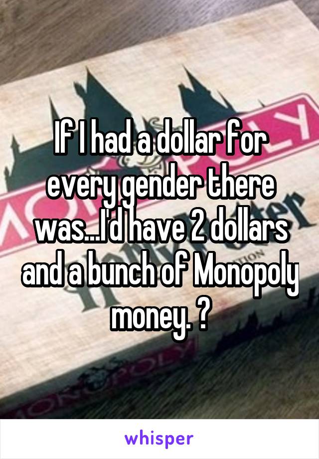 If I had a dollar for every gender there was...I'd have 2 dollars and a bunch of Monopoly money. 😂