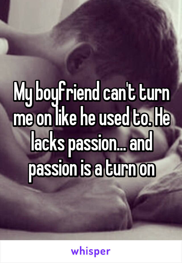 My boyfriend can't turn me on like he used to. He lacks passion... and passion is a turn on