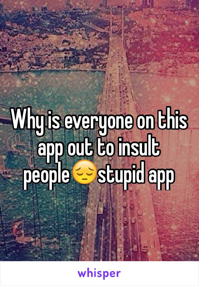 Why is everyone on this app out to insult people😔stupid app 