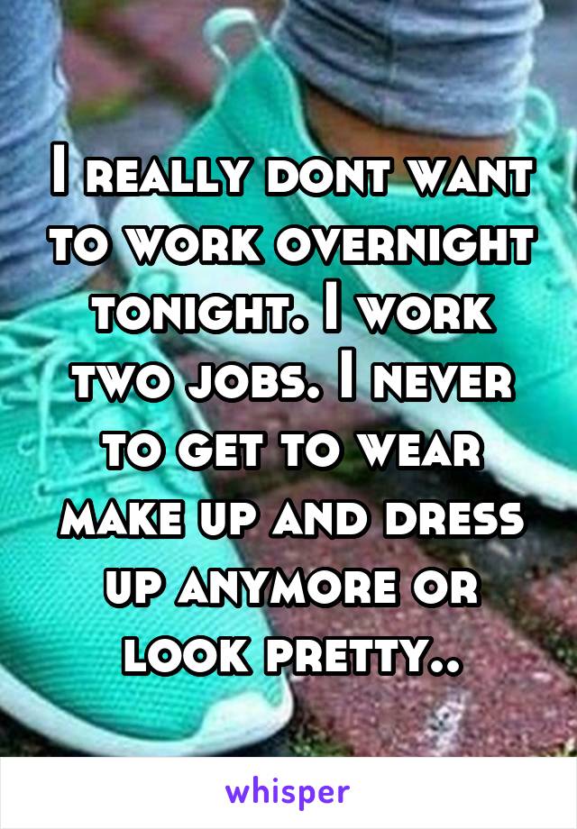 I really dont want to work overnight tonight. I work two jobs. I never to get to wear make up and dress up anymore or look pretty..