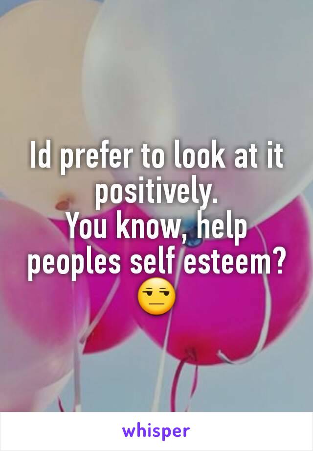 Id prefer to look at it positively.
You know, help peoples self esteem? 😒